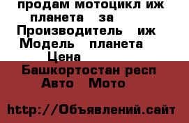 продам мотоцикл иж планета 5 за 15000 › Производитель ­ иж › Модель ­ планета 5 › Цена ­ 15 000 - Башкортостан респ. Авто » Мото   